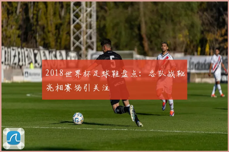 2018世界杯足球鞋盘点:各队战靴亮相赛场引关注